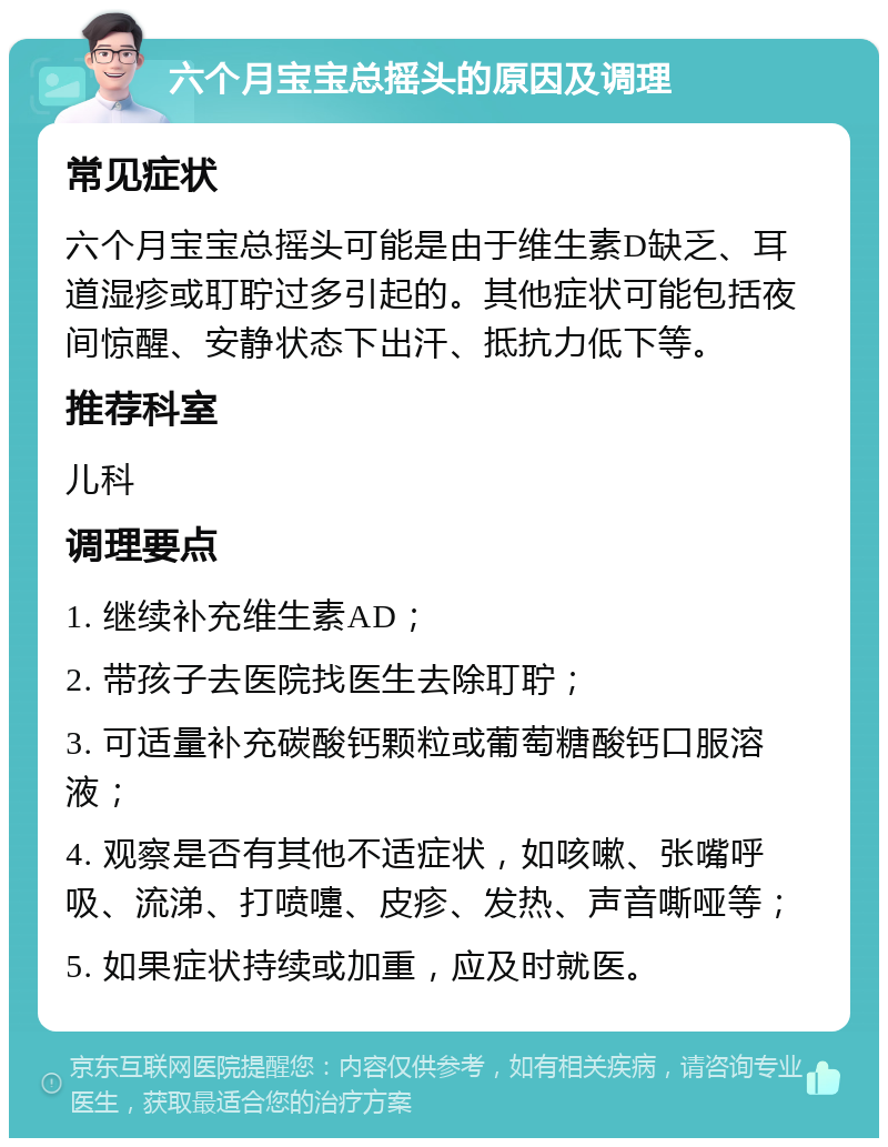 六个月宝宝总摇头的原因及调理 常见症状 六个月宝宝总摇头可能是由于维生素D缺乏、耳道湿疹或耵聍过多引起的。其他症状可能包括夜间惊醒、安静状态下出汗、抵抗力低下等。 推荐科室 儿科 调理要点 1. 继续补充维生素AD； 2. 带孩子去医院找医生去除耵聍； 3. 可适量补充碳酸钙颗粒或葡萄糖酸钙口服溶液； 4. 观察是否有其他不适症状，如咳嗽、张嘴呼吸、流涕、打喷嚏、皮疹、发热、声音嘶哑等； 5. 如果症状持续或加重，应及时就医。