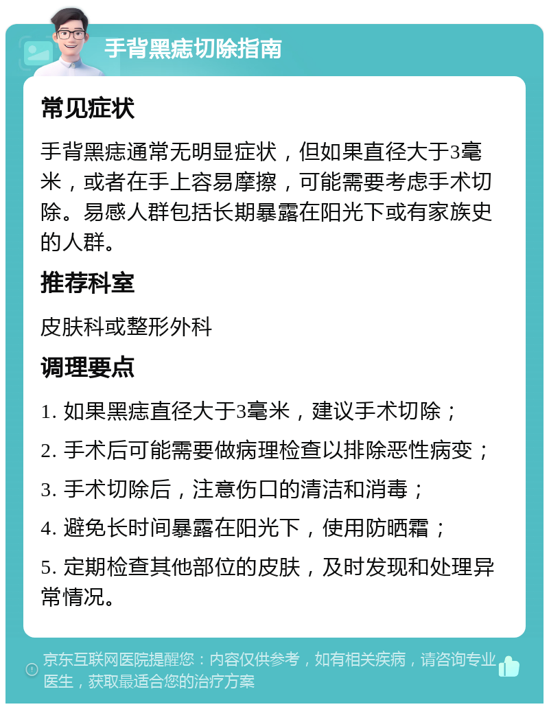 手背黑痣切除指南 常见症状 手背黑痣通常无明显症状，但如果直径大于3毫米，或者在手上容易摩擦，可能需要考虑手术切除。易感人群包括长期暴露在阳光下或有家族史的人群。 推荐科室 皮肤科或整形外科 调理要点 1. 如果黑痣直径大于3毫米，建议手术切除； 2. 手术后可能需要做病理检查以排除恶性病变； 3. 手术切除后，注意伤口的清洁和消毒； 4. 避免长时间暴露在阳光下，使用防晒霜； 5. 定期检查其他部位的皮肤，及时发现和处理异常情况。