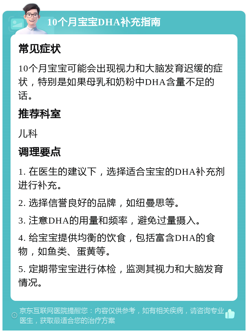 10个月宝宝DHA补充指南 常见症状 10个月宝宝可能会出现视力和大脑发育迟缓的症状，特别是如果母乳和奶粉中DHA含量不足的话。 推荐科室 儿科 调理要点 1. 在医生的建议下，选择适合宝宝的DHA补充剂进行补充。 2. 选择信誉良好的品牌，如纽曼思等。 3. 注意DHA的用量和频率，避免过量摄入。 4. 给宝宝提供均衡的饮食，包括富含DHA的食物，如鱼类、蛋黄等。 5. 定期带宝宝进行体检，监测其视力和大脑发育情况。