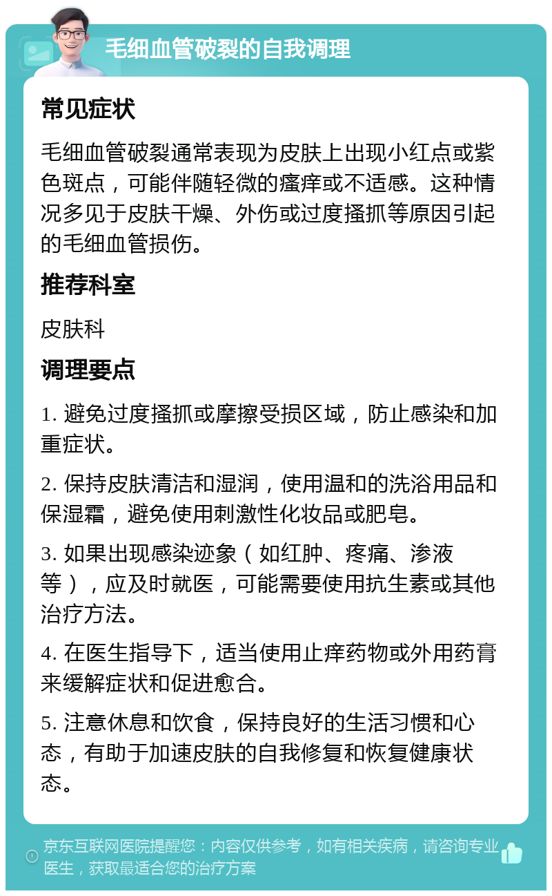 毛细血管破裂的自我调理 常见症状 毛细血管破裂通常表现为皮肤上出现小红点或紫色斑点，可能伴随轻微的瘙痒或不适感。这种情况多见于皮肤干燥、外伤或过度搔抓等原因引起的毛细血管损伤。 推荐科室 皮肤科 调理要点 1. 避免过度搔抓或摩擦受损区域，防止感染和加重症状。 2. 保持皮肤清洁和湿润，使用温和的洗浴用品和保湿霜，避免使用刺激性化妆品或肥皂。 3. 如果出现感染迹象（如红肿、疼痛、渗液等），应及时就医，可能需要使用抗生素或其他治疗方法。 4. 在医生指导下，适当使用止痒药物或外用药膏来缓解症状和促进愈合。 5. 注意休息和饮食，保持良好的生活习惯和心态，有助于加速皮肤的自我修复和恢复健康状态。