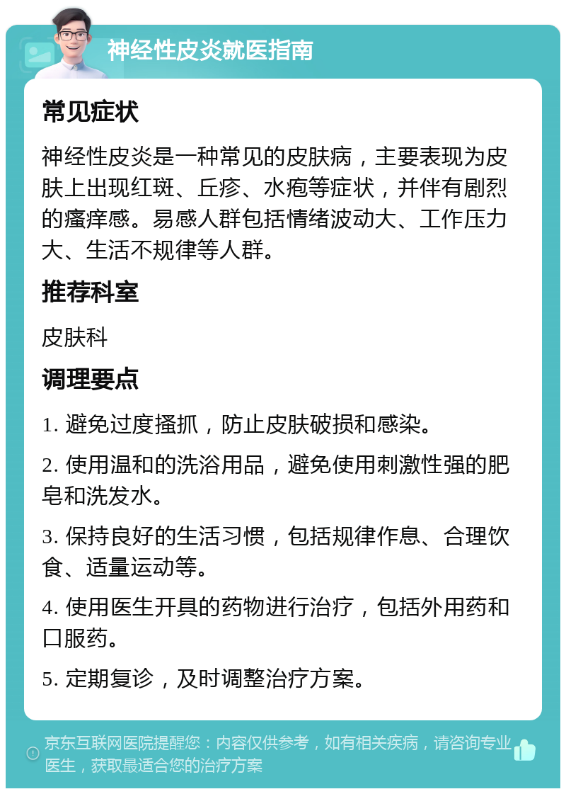 神经性皮炎就医指南 常见症状 神经性皮炎是一种常见的皮肤病，主要表现为皮肤上出现红斑、丘疹、水疱等症状，并伴有剧烈的瘙痒感。易感人群包括情绪波动大、工作压力大、生活不规律等人群。 推荐科室 皮肤科 调理要点 1. 避免过度搔抓，防止皮肤破损和感染。 2. 使用温和的洗浴用品，避免使用刺激性强的肥皂和洗发水。 3. 保持良好的生活习惯，包括规律作息、合理饮食、适量运动等。 4. 使用医生开具的药物进行治疗，包括外用药和口服药。 5. 定期复诊，及时调整治疗方案。