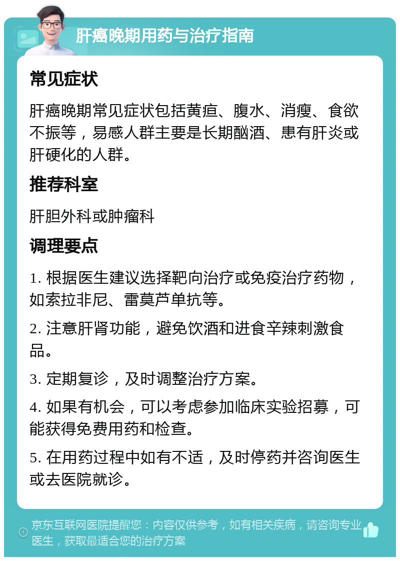 肝癌晚期用药与治疗指南 常见症状 肝癌晚期常见症状包括黄疸、腹水、消瘦、食欲不振等，易感人群主要是长期酗酒、患有肝炎或肝硬化的人群。 推荐科室 肝胆外科或肿瘤科 调理要点 1. 根据医生建议选择靶向治疗或免疫治疗药物，如索拉非尼、雷莫芦单抗等。 2. 注意肝肾功能，避免饮酒和进食辛辣刺激食品。 3. 定期复诊，及时调整治疗方案。 4. 如果有机会，可以考虑参加临床实验招募，可能获得免费用药和检查。 5. 在用药过程中如有不适，及时停药并咨询医生或去医院就诊。