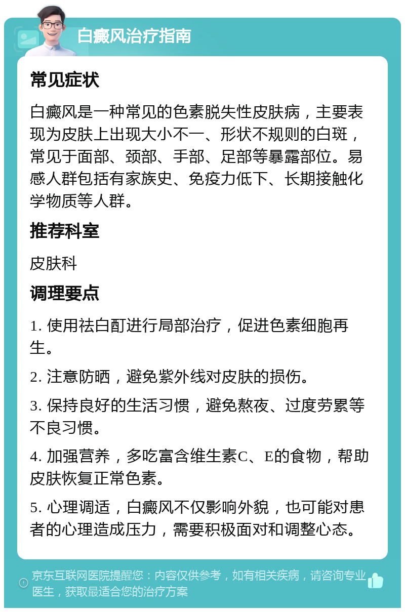 白癜风治疗指南 常见症状 白癜风是一种常见的色素脱失性皮肤病，主要表现为皮肤上出现大小不一、形状不规则的白斑，常见于面部、颈部、手部、足部等暴露部位。易感人群包括有家族史、免疫力低下、长期接触化学物质等人群。 推荐科室 皮肤科 调理要点 1. 使用祛白酊进行局部治疗，促进色素细胞再生。 2. 注意防晒，避免紫外线对皮肤的损伤。 3. 保持良好的生活习惯，避免熬夜、过度劳累等不良习惯。 4. 加强营养，多吃富含维生素C、E的食物，帮助皮肤恢复正常色素。 5. 心理调适，白癜风不仅影响外貌，也可能对患者的心理造成压力，需要积极面对和调整心态。