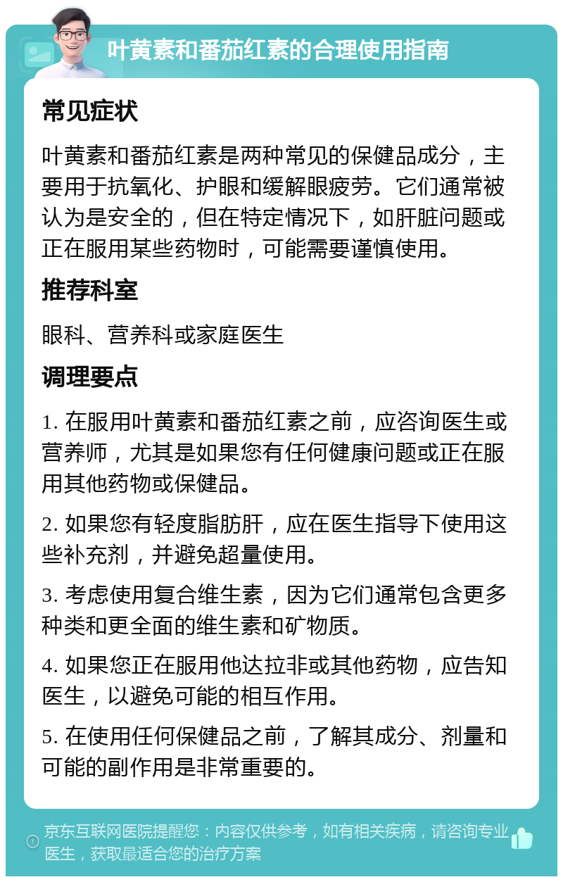 叶黄素和番茄红素的合理使用指南 常见症状 叶黄素和番茄红素是两种常见的保健品成分，主要用于抗氧化、护眼和缓解眼疲劳。它们通常被认为是安全的，但在特定情况下，如肝脏问题或正在服用某些药物时，可能需要谨慎使用。 推荐科室 眼科、营养科或家庭医生 调理要点 1. 在服用叶黄素和番茄红素之前，应咨询医生或营养师，尤其是如果您有任何健康问题或正在服用其他药物或保健品。 2. 如果您有轻度脂肪肝，应在医生指导下使用这些补充剂，并避免超量使用。 3. 考虑使用复合维生素，因为它们通常包含更多种类和更全面的维生素和矿物质。 4. 如果您正在服用他达拉非或其他药物，应告知医生，以避免可能的相互作用。 5. 在使用任何保健品之前，了解其成分、剂量和可能的副作用是非常重要的。