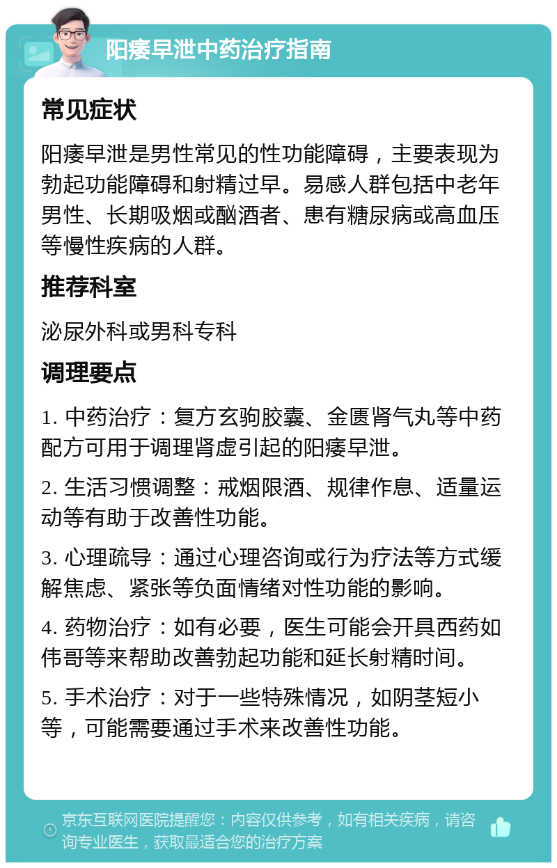 阳痿早泄中药治疗指南 常见症状 阳痿早泄是男性常见的性功能障碍，主要表现为勃起功能障碍和射精过早。易感人群包括中老年男性、长期吸烟或酗酒者、患有糖尿病或高血压等慢性疾病的人群。 推荐科室 泌尿外科或男科专科 调理要点 1. 中药治疗：复方玄驹胶囊、金匮肾气丸等中药配方可用于调理肾虚引起的阳痿早泄。 2. 生活习惯调整：戒烟限酒、规律作息、适量运动等有助于改善性功能。 3. 心理疏导：通过心理咨询或行为疗法等方式缓解焦虑、紧张等负面情绪对性功能的影响。 4. 药物治疗：如有必要，医生可能会开具西药如伟哥等来帮助改善勃起功能和延长射精时间。 5. 手术治疗：对于一些特殊情况，如阴茎短小等，可能需要通过手术来改善性功能。