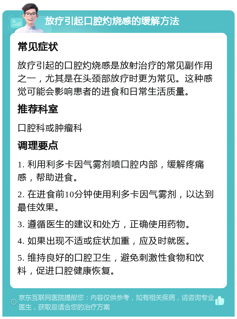 放疗引起口腔灼烧感的缓解方法 常见症状 放疗引起的口腔灼烧感是放射治疗的常见副作用之一，尤其是在头颈部放疗时更为常见。这种感觉可能会影响患者的进食和日常生活质量。 推荐科室 口腔科或肿瘤科 调理要点 1. 利用利多卡因气雾剂喷口腔内部，缓解疼痛感，帮助进食。 2. 在进食前10分钟使用利多卡因气雾剂，以达到最佳效果。 3. 遵循医生的建议和处方，正确使用药物。 4. 如果出现不适或症状加重，应及时就医。 5. 维持良好的口腔卫生，避免刺激性食物和饮料，促进口腔健康恢复。