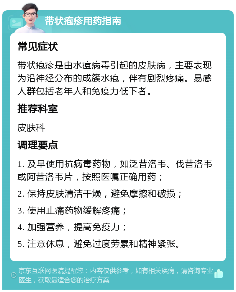 带状疱疹用药指南 常见症状 带状疱疹是由水痘病毒引起的皮肤病，主要表现为沿神经分布的成簇水疱，伴有剧烈疼痛。易感人群包括老年人和免疫力低下者。 推荐科室 皮肤科 调理要点 1. 及早使用抗病毒药物，如泛昔洛韦、伐昔洛韦或阿昔洛韦片，按照医嘱正确用药； 2. 保持皮肤清洁干燥，避免摩擦和破损； 3. 使用止痛药物缓解疼痛； 4. 加强营养，提高免疫力； 5. 注意休息，避免过度劳累和精神紧张。