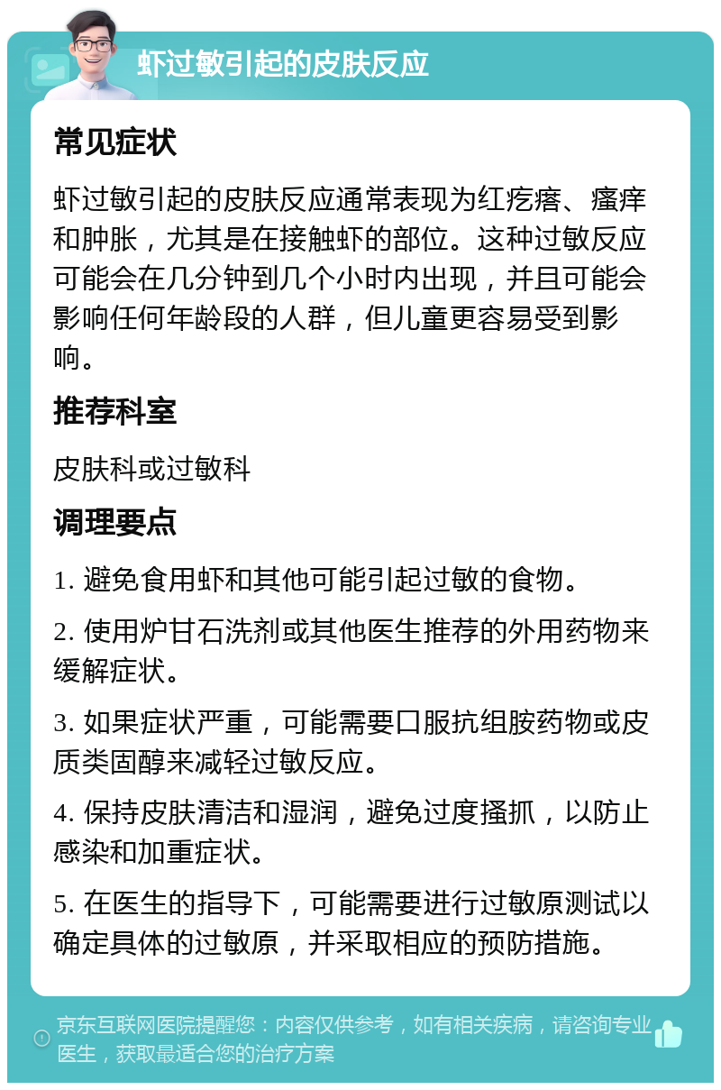 虾过敏引起的皮肤反应 常见症状 虾过敏引起的皮肤反应通常表现为红疙瘩、瘙痒和肿胀，尤其是在接触虾的部位。这种过敏反应可能会在几分钟到几个小时内出现，并且可能会影响任何年龄段的人群，但儿童更容易受到影响。 推荐科室 皮肤科或过敏科 调理要点 1. 避免食用虾和其他可能引起过敏的食物。 2. 使用炉甘石洗剂或其他医生推荐的外用药物来缓解症状。 3. 如果症状严重，可能需要口服抗组胺药物或皮质类固醇来减轻过敏反应。 4. 保持皮肤清洁和湿润，避免过度搔抓，以防止感染和加重症状。 5. 在医生的指导下，可能需要进行过敏原测试以确定具体的过敏原，并采取相应的预防措施。