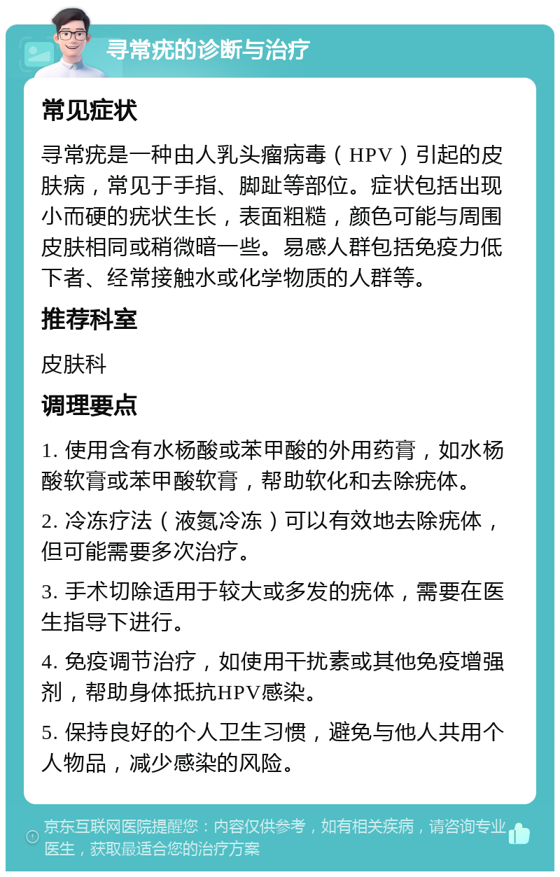 寻常疣的诊断与治疗 常见症状 寻常疣是一种由人乳头瘤病毒（HPV）引起的皮肤病，常见于手指、脚趾等部位。症状包括出现小而硬的疣状生长，表面粗糙，颜色可能与周围皮肤相同或稍微暗一些。易感人群包括免疫力低下者、经常接触水或化学物质的人群等。 推荐科室 皮肤科 调理要点 1. 使用含有水杨酸或苯甲酸的外用药膏，如水杨酸软膏或苯甲酸软膏，帮助软化和去除疣体。 2. 冷冻疗法（液氮冷冻）可以有效地去除疣体，但可能需要多次治疗。 3. 手术切除适用于较大或多发的疣体，需要在医生指导下进行。 4. 免疫调节治疗，如使用干扰素或其他免疫增强剂，帮助身体抵抗HPV感染。 5. 保持良好的个人卫生习惯，避免与他人共用个人物品，减少感染的风险。