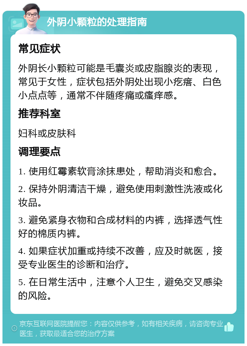 外阴小颗粒的处理指南 常见症状 外阴长小颗粒可能是毛囊炎或皮脂腺炎的表现，常见于女性，症状包括外阴处出现小疙瘩、白色小点点等，通常不伴随疼痛或瘙痒感。 推荐科室 妇科或皮肤科 调理要点 1. 使用红霉素软膏涂抹患处，帮助消炎和愈合。 2. 保持外阴清洁干燥，避免使用刺激性洗液或化妆品。 3. 避免紧身衣物和合成材料的内裤，选择透气性好的棉质内裤。 4. 如果症状加重或持续不改善，应及时就医，接受专业医生的诊断和治疗。 5. 在日常生活中，注意个人卫生，避免交叉感染的风险。