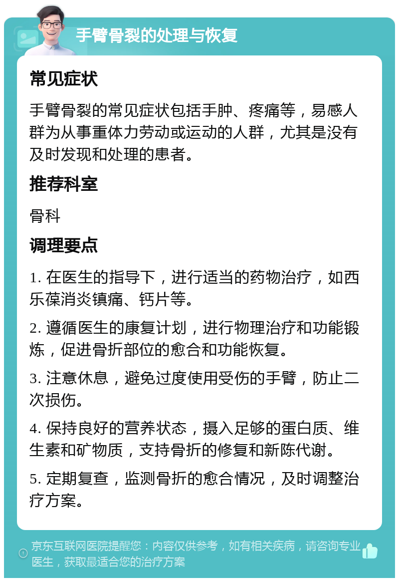 手臂骨裂的处理与恢复 常见症状 手臂骨裂的常见症状包括手肿、疼痛等，易感人群为从事重体力劳动或运动的人群，尤其是没有及时发现和处理的患者。 推荐科室 骨科 调理要点 1. 在医生的指导下，进行适当的药物治疗，如西乐葆消炎镇痛、钙片等。 2. 遵循医生的康复计划，进行物理治疗和功能锻炼，促进骨折部位的愈合和功能恢复。 3. 注意休息，避免过度使用受伤的手臂，防止二次损伤。 4. 保持良好的营养状态，摄入足够的蛋白质、维生素和矿物质，支持骨折的修复和新陈代谢。 5. 定期复查，监测骨折的愈合情况，及时调整治疗方案。