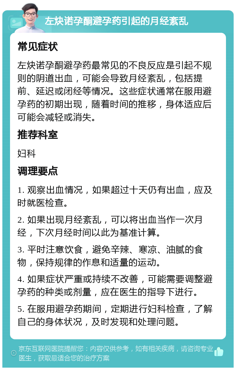 左炔诺孕酮避孕药引起的月经紊乱 常见症状 左炔诺孕酮避孕药最常见的不良反应是引起不规则的阴道出血，可能会导致月经紊乱，包括提前、延迟或闭经等情况。这些症状通常在服用避孕药的初期出现，随着时间的推移，身体适应后可能会减轻或消失。 推荐科室 妇科 调理要点 1. 观察出血情况，如果超过十天仍有出血，应及时就医检查。 2. 如果出现月经紊乱，可以将出血当作一次月经，下次月经时间以此为基准计算。 3. 平时注意饮食，避免辛辣、寒凉、油腻的食物，保持规律的作息和适量的运动。 4. 如果症状严重或持续不改善，可能需要调整避孕药的种类或剂量，应在医生的指导下进行。 5. 在服用避孕药期间，定期进行妇科检查，了解自己的身体状况，及时发现和处理问题。