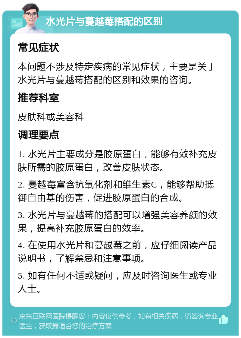 水光片与蔓越莓搭配的区别 常见症状 本问题不涉及特定疾病的常见症状，主要是关于水光片与蔓越莓搭配的区别和效果的咨询。 推荐科室 皮肤科或美容科 调理要点 1. 水光片主要成分是胶原蛋白，能够有效补充皮肤所需的胶原蛋白，改善皮肤状态。 2. 蔓越莓富含抗氧化剂和维生素C，能够帮助抵御自由基的伤害，促进胶原蛋白的合成。 3. 水光片与蔓越莓的搭配可以增强美容养颜的效果，提高补充胶原蛋白的效率。 4. 在使用水光片和蔓越莓之前，应仔细阅读产品说明书，了解禁忌和注意事项。 5. 如有任何不适或疑问，应及时咨询医生或专业人士。