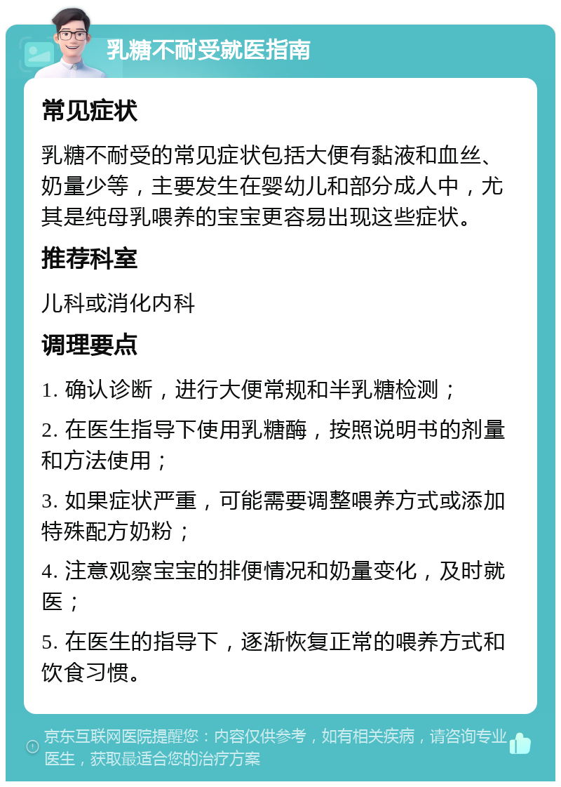 乳糖不耐受就医指南 常见症状 乳糖不耐受的常见症状包括大便有黏液和血丝、奶量少等，主要发生在婴幼儿和部分成人中，尤其是纯母乳喂养的宝宝更容易出现这些症状。 推荐科室 儿科或消化内科 调理要点 1. 确认诊断，进行大便常规和半乳糖检测； 2. 在医生指导下使用乳糖酶，按照说明书的剂量和方法使用； 3. 如果症状严重，可能需要调整喂养方式或添加特殊配方奶粉； 4. 注意观察宝宝的排便情况和奶量变化，及时就医； 5. 在医生的指导下，逐渐恢复正常的喂养方式和饮食习惯。