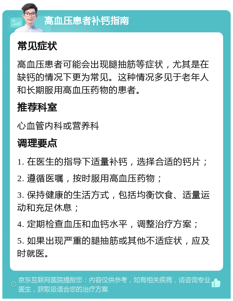 高血压患者补钙指南 常见症状 高血压患者可能会出现腿抽筋等症状，尤其是在缺钙的情况下更为常见。这种情况多见于老年人和长期服用高血压药物的患者。 推荐科室 心血管内科或营养科 调理要点 1. 在医生的指导下适量补钙，选择合适的钙片； 2. 遵循医嘱，按时服用高血压药物； 3. 保持健康的生活方式，包括均衡饮食、适量运动和充足休息； 4. 定期检查血压和血钙水平，调整治疗方案； 5. 如果出现严重的腿抽筋或其他不适症状，应及时就医。