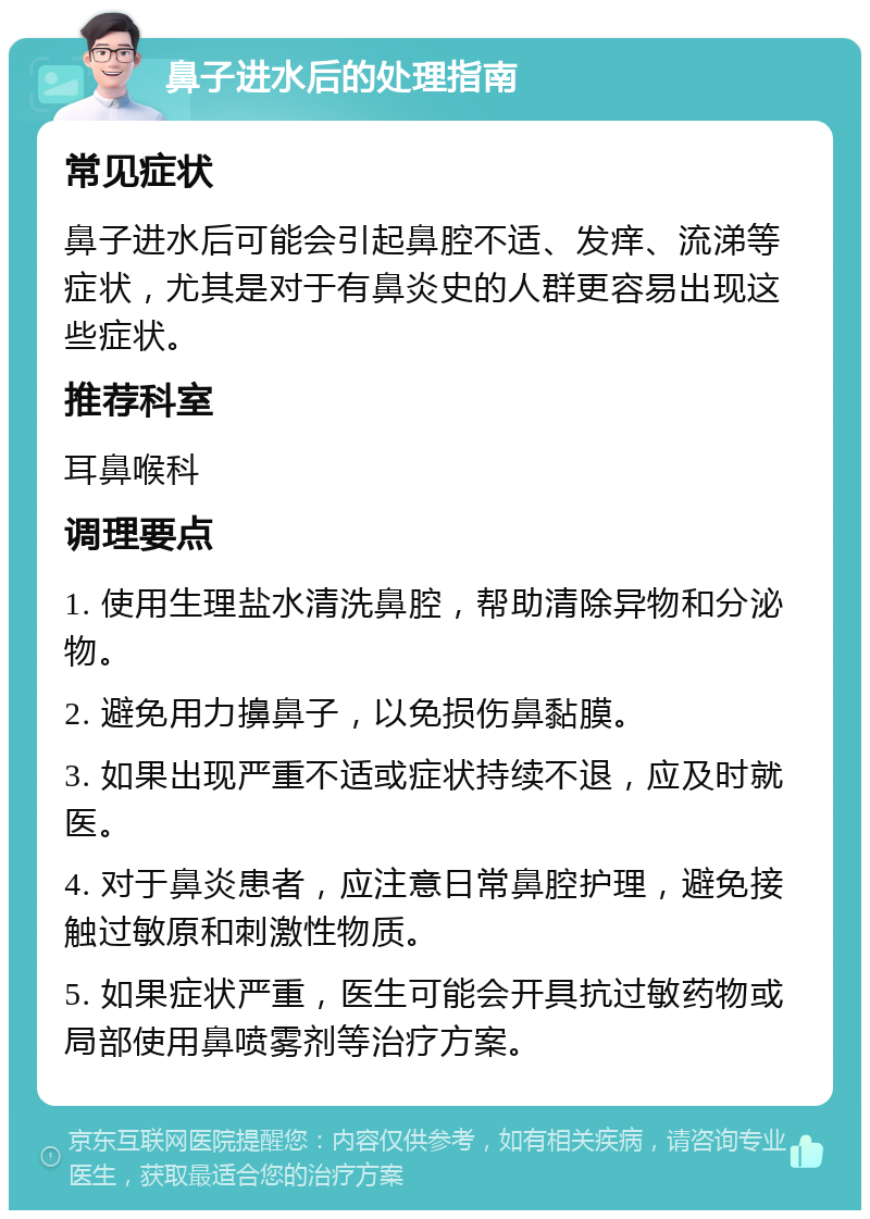 鼻子进水后的处理指南 常见症状 鼻子进水后可能会引起鼻腔不适、发痒、流涕等症状，尤其是对于有鼻炎史的人群更容易出现这些症状。 推荐科室 耳鼻喉科 调理要点 1. 使用生理盐水清洗鼻腔，帮助清除异物和分泌物。 2. 避免用力擤鼻子，以免损伤鼻黏膜。 3. 如果出现严重不适或症状持续不退，应及时就医。 4. 对于鼻炎患者，应注意日常鼻腔护理，避免接触过敏原和刺激性物质。 5. 如果症状严重，医生可能会开具抗过敏药物或局部使用鼻喷雾剂等治疗方案。