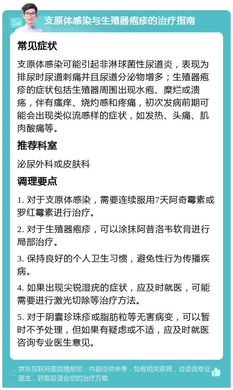 支原体感染与生殖器疱疹的治疗指南 常见症状 支原体感染可能引起非淋球菌性尿道炎，表现为排尿时尿道刺痛并且尿道分泌物增多；生殖器疱疹的症状包括生殖器周围出现水疱、糜烂或溃疡，伴有瘙痒、烧灼感和疼痛，初次发病前期可能会出现类似流感样的症状，如发热、头痛、肌肉酸痛等。 推荐科室 泌尿外科或皮肤科 调理要点 1. 对于支原体感染，需要连续服用7天阿奇霉素或罗红霉素进行治疗。 2. 对于生殖器疱疹，可以涂抹阿昔洛韦软膏进行局部治疗。 3. 保持良好的个人卫生习惯，避免性行为传播疾病。 4. 如果出现尖锐湿疣的症状，应及时就医，可能需要进行激光切除等治疗方法。 5. 对于阴囊珍珠疹或脂肪粒等无害病变，可以暂时不予处理，但如果有疑虑或不适，应及时就医咨询专业医生意见。