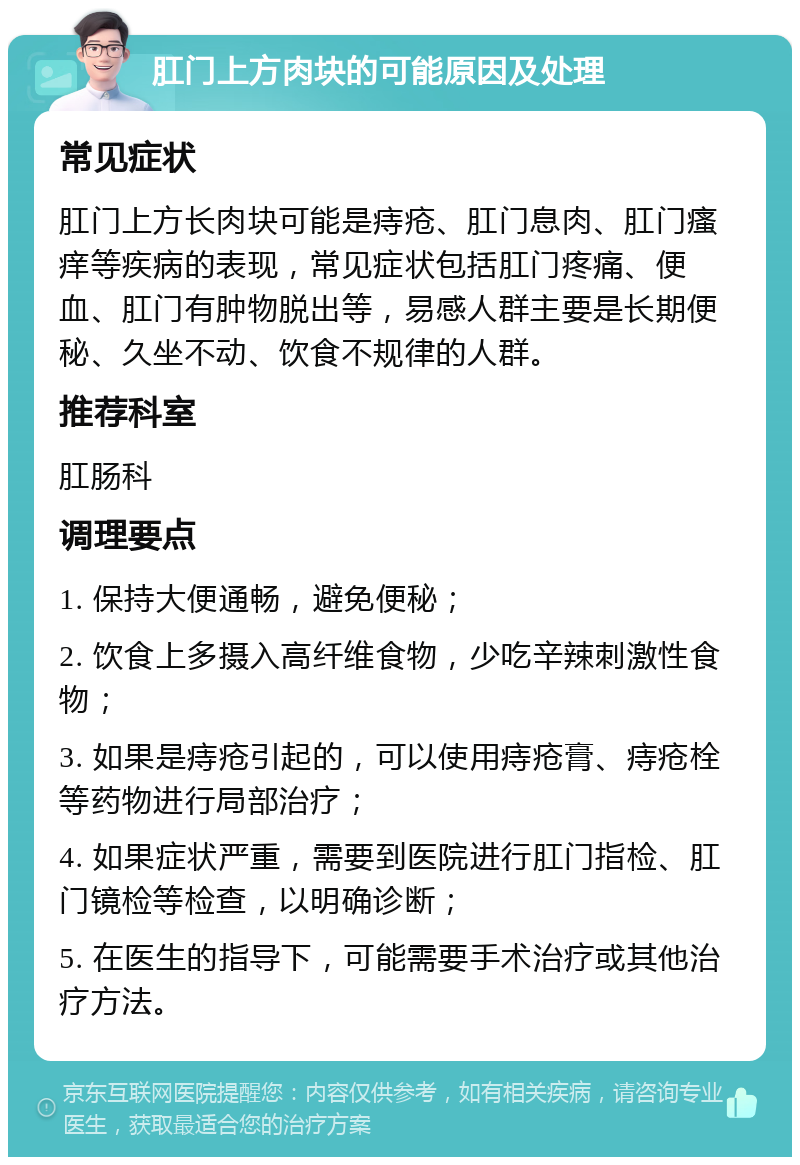 肛门上方肉块的可能原因及处理 常见症状 肛门上方长肉块可能是痔疮、肛门息肉、肛门瘙痒等疾病的表现，常见症状包括肛门疼痛、便血、肛门有肿物脱出等，易感人群主要是长期便秘、久坐不动、饮食不规律的人群。 推荐科室 肛肠科 调理要点 1. 保持大便通畅，避免便秘； 2. 饮食上多摄入高纤维食物，少吃辛辣刺激性食物； 3. 如果是痔疮引起的，可以使用痔疮膏、痔疮栓等药物进行局部治疗； 4. 如果症状严重，需要到医院进行肛门指检、肛门镜检等检查，以明确诊断； 5. 在医生的指导下，可能需要手术治疗或其他治疗方法。