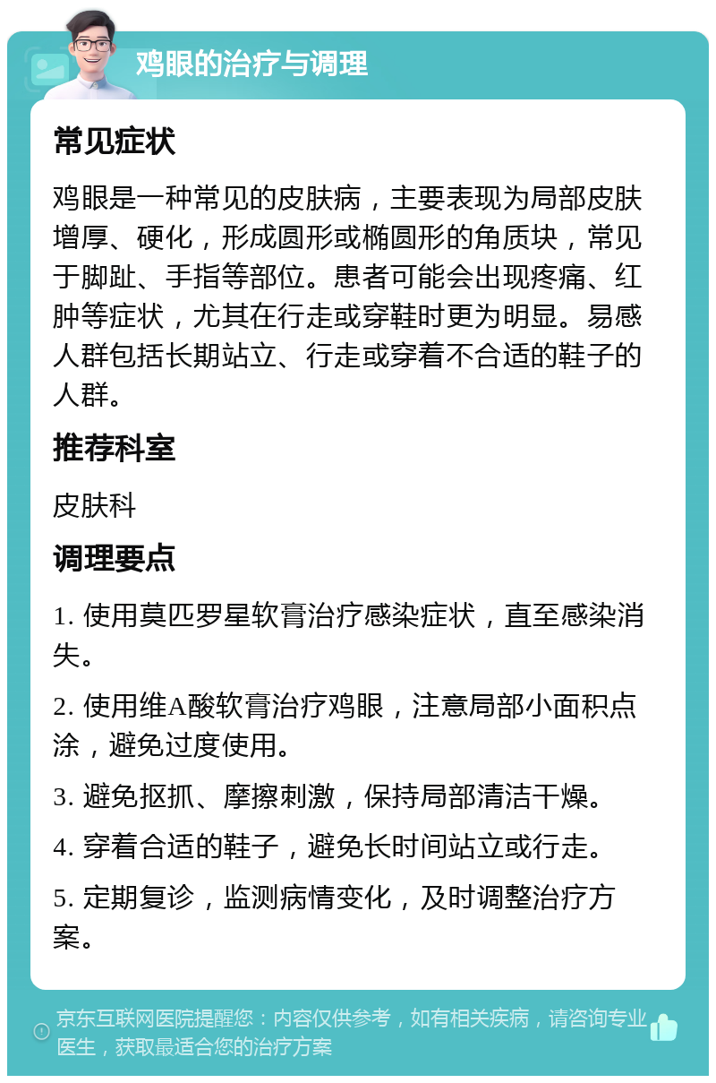 鸡眼的治疗与调理 常见症状 鸡眼是一种常见的皮肤病，主要表现为局部皮肤增厚、硬化，形成圆形或椭圆形的角质块，常见于脚趾、手指等部位。患者可能会出现疼痛、红肿等症状，尤其在行走或穿鞋时更为明显。易感人群包括长期站立、行走或穿着不合适的鞋子的人群。 推荐科室 皮肤科 调理要点 1. 使用莫匹罗星软膏治疗感染症状，直至感染消失。 2. 使用维A酸软膏治疗鸡眼，注意局部小面积点涂，避免过度使用。 3. 避免抠抓、摩擦刺激，保持局部清洁干燥。 4. 穿着合适的鞋子，避免长时间站立或行走。 5. 定期复诊，监测病情变化，及时调整治疗方案。