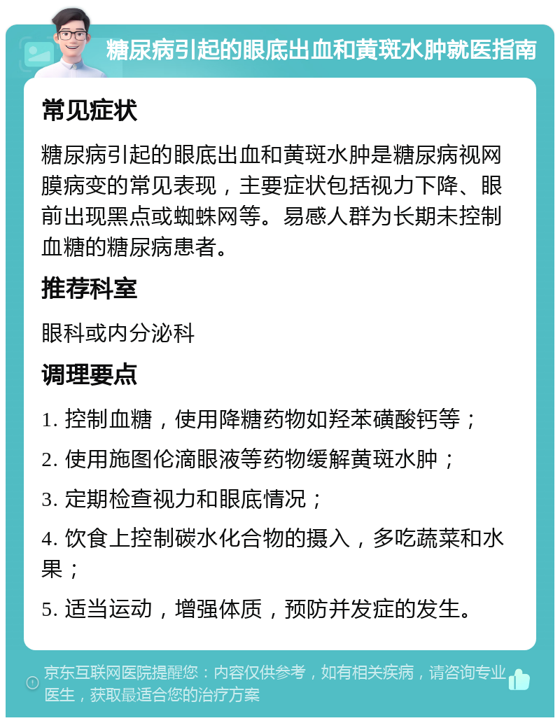 糖尿病引起的眼底出血和黄斑水肿就医指南 常见症状 糖尿病引起的眼底出血和黄斑水肿是糖尿病视网膜病变的常见表现，主要症状包括视力下降、眼前出现黑点或蜘蛛网等。易感人群为长期未控制血糖的糖尿病患者。 推荐科室 眼科或内分泌科 调理要点 1. 控制血糖，使用降糖药物如羟苯磺酸钙等； 2. 使用施图伦滴眼液等药物缓解黄斑水肿； 3. 定期检查视力和眼底情况； 4. 饮食上控制碳水化合物的摄入，多吃蔬菜和水果； 5. 适当运动，增强体质，预防并发症的发生。