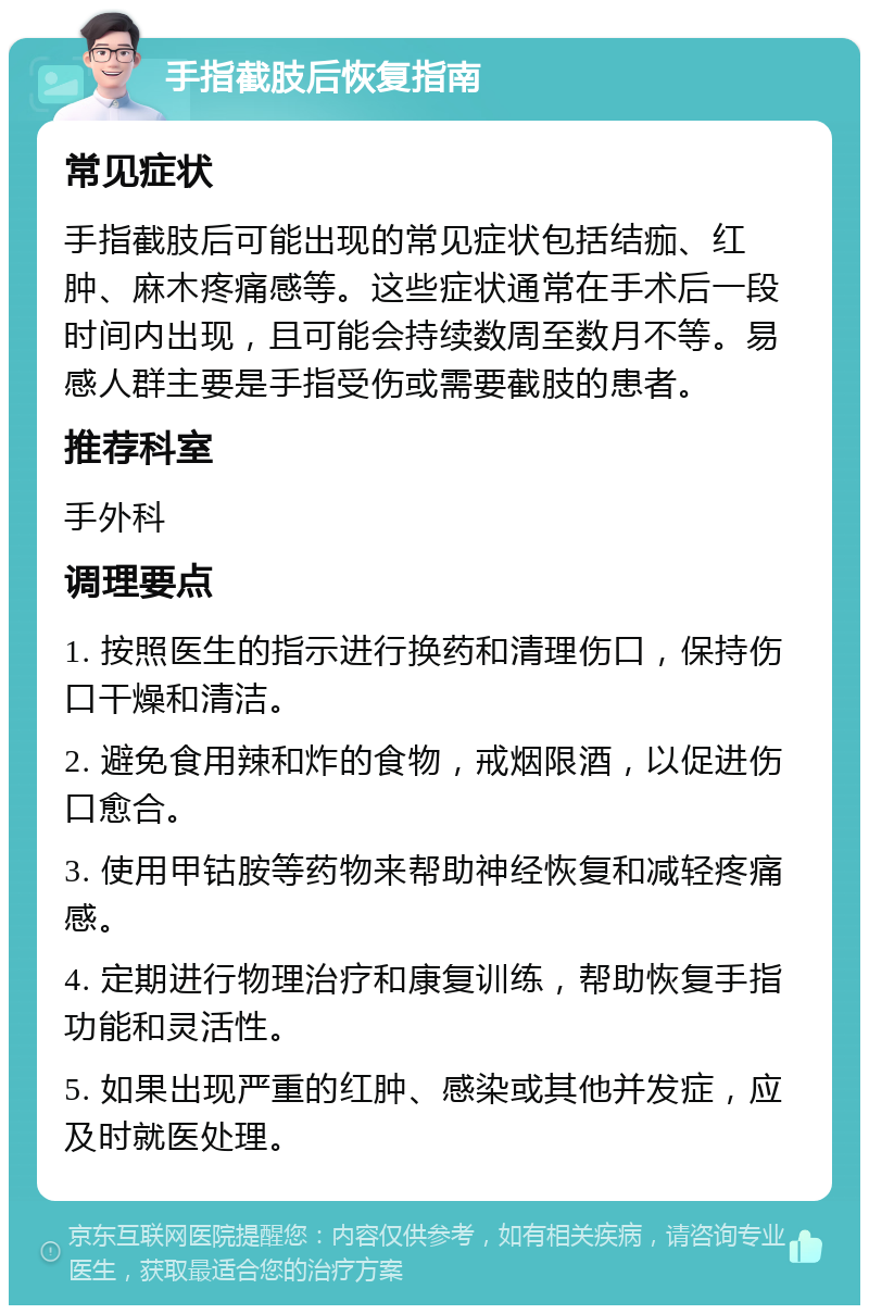 手指截肢后恢复指南 常见症状 手指截肢后可能出现的常见症状包括结痂、红肿、麻木疼痛感等。这些症状通常在手术后一段时间内出现，且可能会持续数周至数月不等。易感人群主要是手指受伤或需要截肢的患者。 推荐科室 手外科 调理要点 1. 按照医生的指示进行换药和清理伤口，保持伤口干燥和清洁。 2. 避免食用辣和炸的食物，戒烟限酒，以促进伤口愈合。 3. 使用甲钴胺等药物来帮助神经恢复和减轻疼痛感。 4. 定期进行物理治疗和康复训练，帮助恢复手指功能和灵活性。 5. 如果出现严重的红肿、感染或其他并发症，应及时就医处理。