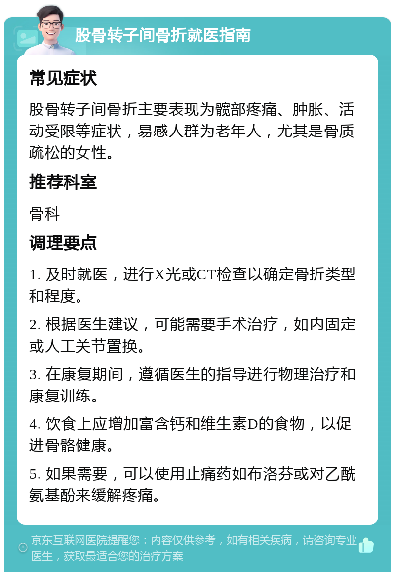 股骨转子间骨折就医指南 常见症状 股骨转子间骨折主要表现为髋部疼痛、肿胀、活动受限等症状，易感人群为老年人，尤其是骨质疏松的女性。 推荐科室 骨科 调理要点 1. 及时就医，进行X光或CT检查以确定骨折类型和程度。 2. 根据医生建议，可能需要手术治疗，如内固定或人工关节置换。 3. 在康复期间，遵循医生的指导进行物理治疗和康复训练。 4. 饮食上应增加富含钙和维生素D的食物，以促进骨骼健康。 5. 如果需要，可以使用止痛药如布洛芬或对乙酰氨基酚来缓解疼痛。