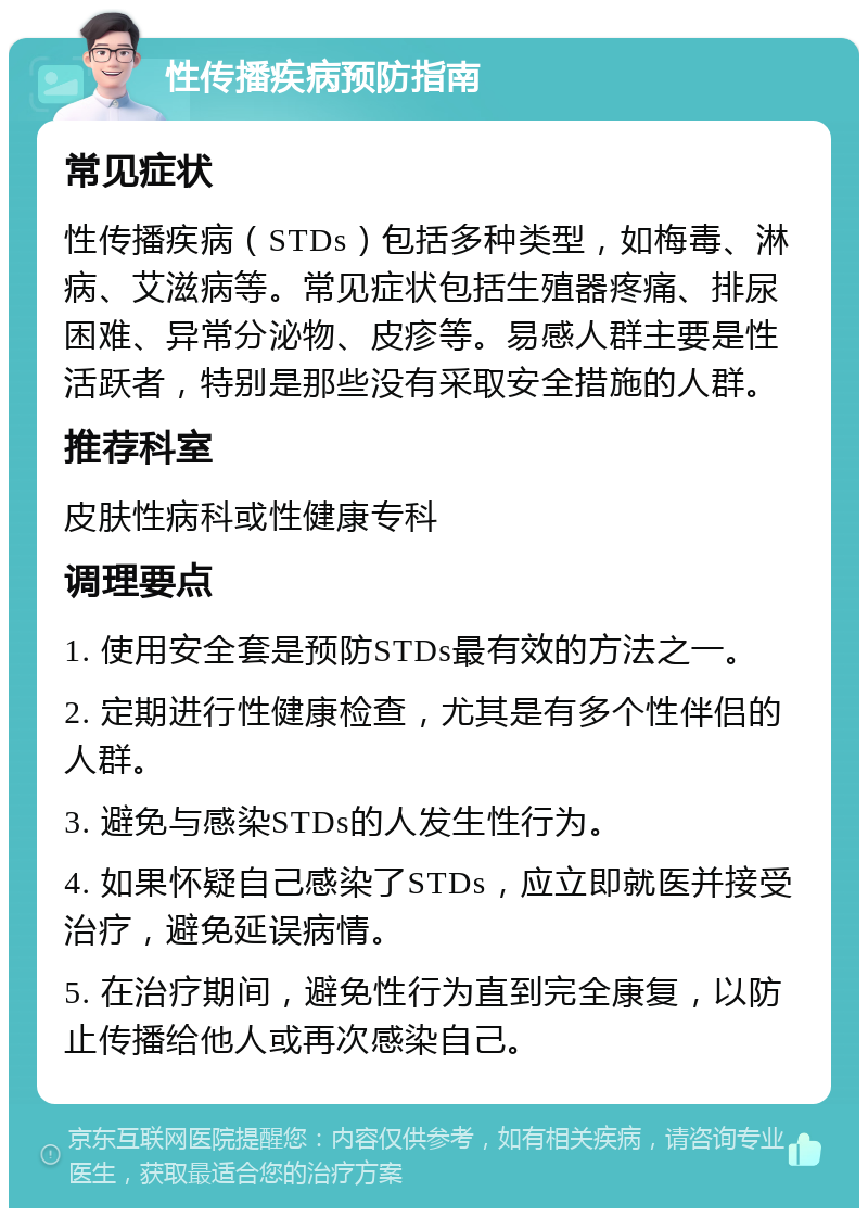 性传播疾病预防指南 常见症状 性传播疾病（STDs）包括多种类型，如梅毒、淋病、艾滋病等。常见症状包括生殖器疼痛、排尿困难、异常分泌物、皮疹等。易感人群主要是性活跃者，特别是那些没有采取安全措施的人群。 推荐科室 皮肤性病科或性健康专科 调理要点 1. 使用安全套是预防STDs最有效的方法之一。 2. 定期进行性健康检查，尤其是有多个性伴侣的人群。 3. 避免与感染STDs的人发生性行为。 4. 如果怀疑自己感染了STDs，应立即就医并接受治疗，避免延误病情。 5. 在治疗期间，避免性行为直到完全康复，以防止传播给他人或再次感染自己。