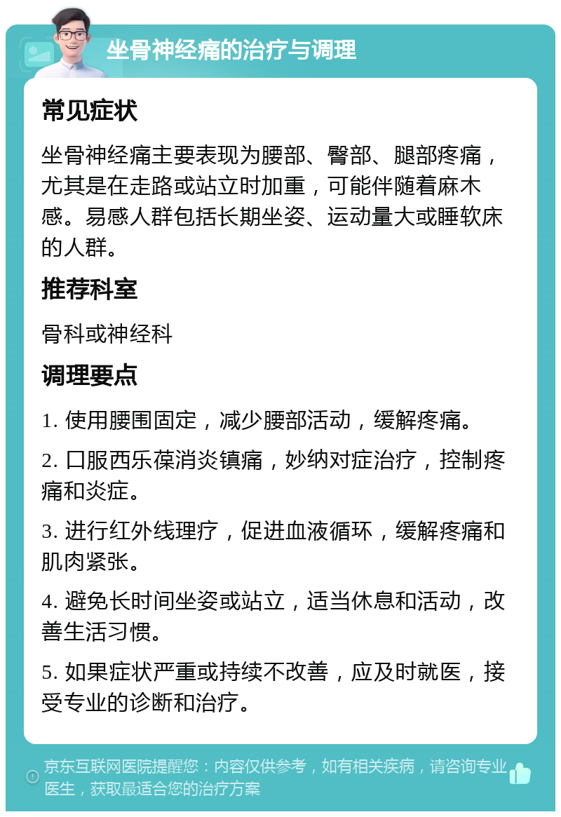 坐骨神经痛的治疗与调理 常见症状 坐骨神经痛主要表现为腰部、臀部、腿部疼痛，尤其是在走路或站立时加重，可能伴随着麻木感。易感人群包括长期坐姿、运动量大或睡软床的人群。 推荐科室 骨科或神经科 调理要点 1. 使用腰围固定，减少腰部活动，缓解疼痛。 2. 口服西乐葆消炎镇痛，妙纳对症治疗，控制疼痛和炎症。 3. 进行红外线理疗，促进血液循环，缓解疼痛和肌肉紧张。 4. 避免长时间坐姿或站立，适当休息和活动，改善生活习惯。 5. 如果症状严重或持续不改善，应及时就医，接受专业的诊断和治疗。