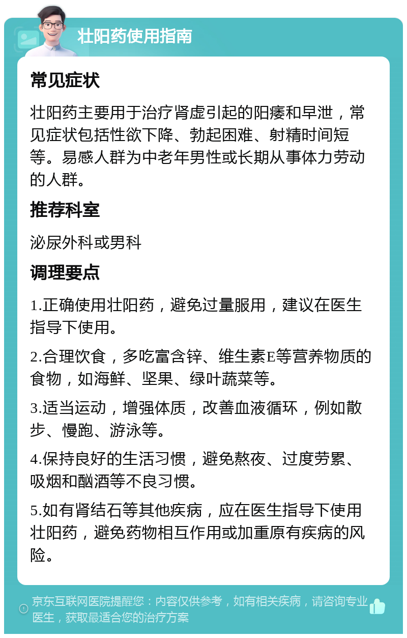 壮阳药使用指南 常见症状 壮阳药主要用于治疗肾虚引起的阳痿和早泄，常见症状包括性欲下降、勃起困难、射精时间短等。易感人群为中老年男性或长期从事体力劳动的人群。 推荐科室 泌尿外科或男科 调理要点 1.正确使用壮阳药，避免过量服用，建议在医生指导下使用。 2.合理饮食，多吃富含锌、维生素E等营养物质的食物，如海鲜、坚果、绿叶蔬菜等。 3.适当运动，增强体质，改善血液循环，例如散步、慢跑、游泳等。 4.保持良好的生活习惯，避免熬夜、过度劳累、吸烟和酗酒等不良习惯。 5.如有肾结石等其他疾病，应在医生指导下使用壮阳药，避免药物相互作用或加重原有疾病的风险。