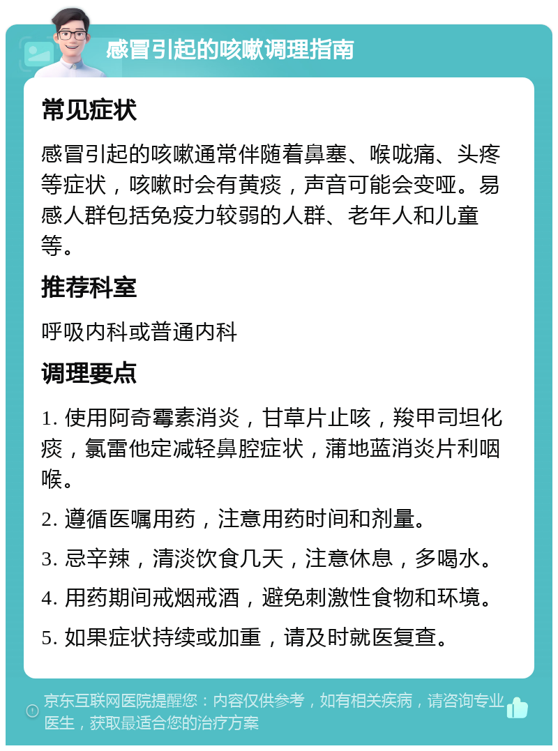 感冒引起的咳嗽调理指南 常见症状 感冒引起的咳嗽通常伴随着鼻塞、喉咙痛、头疼等症状，咳嗽时会有黄痰，声音可能会变哑。易感人群包括免疫力较弱的人群、老年人和儿童等。 推荐科室 呼吸内科或普通内科 调理要点 1. 使用阿奇霉素消炎，甘草片止咳，羧甲司坦化痰，氯雷他定减轻鼻腔症状，蒲地蓝消炎片利咽喉。 2. 遵循医嘱用药，注意用药时间和剂量。 3. 忌辛辣，清淡饮食几天，注意休息，多喝水。 4. 用药期间戒烟戒酒，避免刺激性食物和环境。 5. 如果症状持续或加重，请及时就医复查。