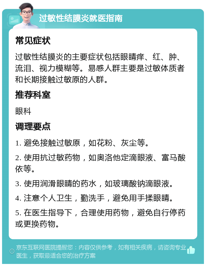 过敏性结膜炎就医指南 常见症状 过敏性结膜炎的主要症状包括眼睛痒、红、肿、流泪、视力模糊等。易感人群主要是过敏体质者和长期接触过敏原的人群。 推荐科室 眼科 调理要点 1. 避免接触过敏原，如花粉、灰尘等。 2. 使用抗过敏药物，如奥洛他定滴眼液、富马酸依等。 3. 使用润滑眼睛的药水，如玻璃酸钠滴眼液。 4. 注意个人卫生，勤洗手，避免用手揉眼睛。 5. 在医生指导下，合理使用药物，避免自行停药或更换药物。