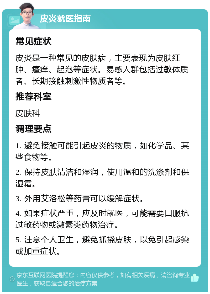 皮炎就医指南 常见症状 皮炎是一种常见的皮肤病，主要表现为皮肤红肿、瘙痒、起泡等症状。易感人群包括过敏体质者、长期接触刺激性物质者等。 推荐科室 皮肤科 调理要点 1. 避免接触可能引起皮炎的物质，如化学品、某些食物等。 2. 保持皮肤清洁和湿润，使用温和的洗涤剂和保湿霜。 3. 外用艾洛松等药膏可以缓解症状。 4. 如果症状严重，应及时就医，可能需要口服抗过敏药物或激素类药物治疗。 5. 注意个人卫生，避免抓挠皮肤，以免引起感染或加重症状。