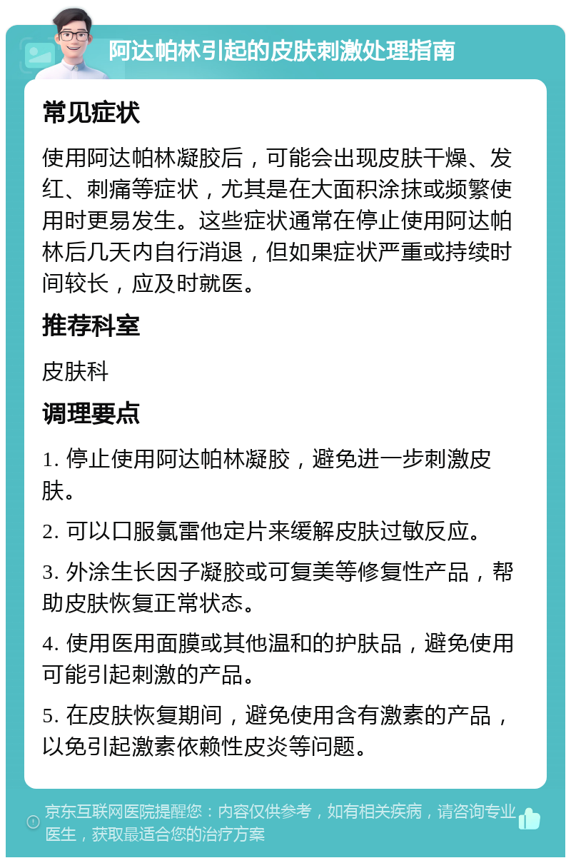 阿达帕林引起的皮肤刺激处理指南 常见症状 使用阿达帕林凝胶后，可能会出现皮肤干燥、发红、刺痛等症状，尤其是在大面积涂抹或频繁使用时更易发生。这些症状通常在停止使用阿达帕林后几天内自行消退，但如果症状严重或持续时间较长，应及时就医。 推荐科室 皮肤科 调理要点 1. 停止使用阿达帕林凝胶，避免进一步刺激皮肤。 2. 可以口服氯雷他定片来缓解皮肤过敏反应。 3. 外涂生长因子凝胶或可复美等修复性产品，帮助皮肤恢复正常状态。 4. 使用医用面膜或其他温和的护肤品，避免使用可能引起刺激的产品。 5. 在皮肤恢复期间，避免使用含有激素的产品，以免引起激素依赖性皮炎等问题。