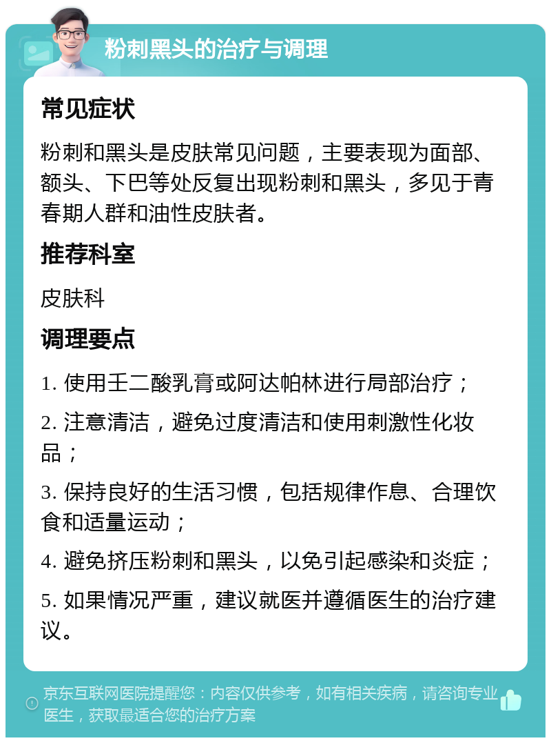 粉刺黑头的治疗与调理 常见症状 粉刺和黑头是皮肤常见问题，主要表现为面部、额头、下巴等处反复出现粉刺和黑头，多见于青春期人群和油性皮肤者。 推荐科室 皮肤科 调理要点 1. 使用壬二酸乳膏或阿达帕林进行局部治疗； 2. 注意清洁，避免过度清洁和使用刺激性化妆品； 3. 保持良好的生活习惯，包括规律作息、合理饮食和适量运动； 4. 避免挤压粉刺和黑头，以免引起感染和炎症； 5. 如果情况严重，建议就医并遵循医生的治疗建议。