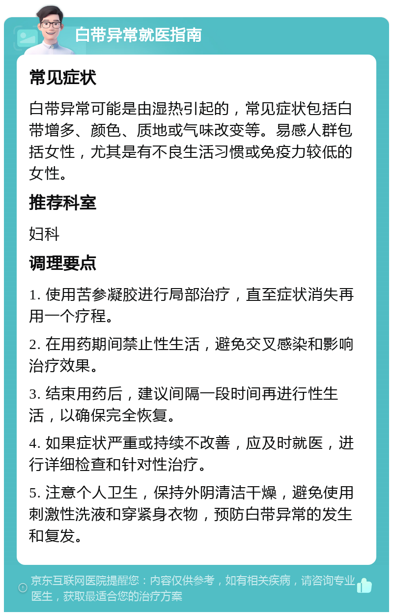 白带异常就医指南 常见症状 白带异常可能是由湿热引起的，常见症状包括白带增多、颜色、质地或气味改变等。易感人群包括女性，尤其是有不良生活习惯或免疫力较低的女性。 推荐科室 妇科 调理要点 1. 使用苦参凝胶进行局部治疗，直至症状消失再用一个疗程。 2. 在用药期间禁止性生活，避免交叉感染和影响治疗效果。 3. 结束用药后，建议间隔一段时间再进行性生活，以确保完全恢复。 4. 如果症状严重或持续不改善，应及时就医，进行详细检查和针对性治疗。 5. 注意个人卫生，保持外阴清洁干燥，避免使用刺激性洗液和穿紧身衣物，预防白带异常的发生和复发。