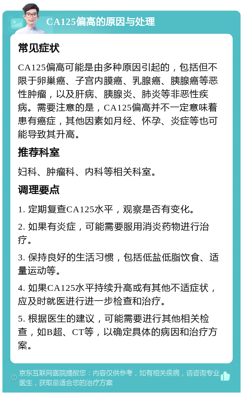 CA125偏高的原因与处理 常见症状 CA125偏高可能是由多种原因引起的，包括但不限于卵巢癌、子宫内膜癌、乳腺癌、胰腺癌等恶性肿瘤，以及肝病、胰腺炎、肺炎等非恶性疾病。需要注意的是，CA125偏高并不一定意味着患有癌症，其他因素如月经、怀孕、炎症等也可能导致其升高。 推荐科室 妇科、肿瘤科、内科等相关科室。 调理要点 1. 定期复查CA125水平，观察是否有变化。 2. 如果有炎症，可能需要服用消炎药物进行治疗。 3. 保持良好的生活习惯，包括低盐低脂饮食、适量运动等。 4. 如果CA125水平持续升高或有其他不适症状，应及时就医进行进一步检查和治疗。 5. 根据医生的建议，可能需要进行其他相关检查，如B超、CT等，以确定具体的病因和治疗方案。