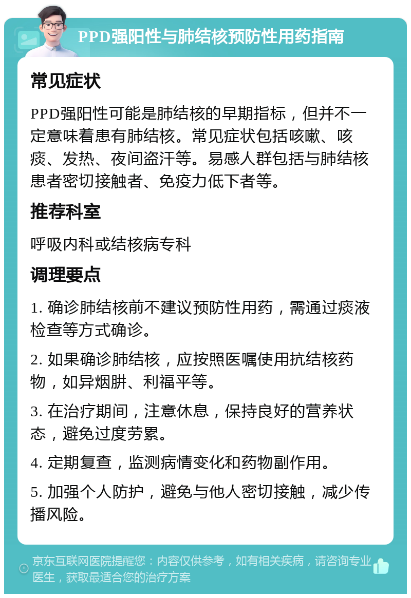 PPD强阳性与肺结核预防性用药指南 常见症状 PPD强阳性可能是肺结核的早期指标，但并不一定意味着患有肺结核。常见症状包括咳嗽、咳痰、发热、夜间盗汗等。易感人群包括与肺结核患者密切接触者、免疫力低下者等。 推荐科室 呼吸内科或结核病专科 调理要点 1. 确诊肺结核前不建议预防性用药，需通过痰液检查等方式确诊。 2. 如果确诊肺结核，应按照医嘱使用抗结核药物，如异烟肼、利福平等。 3. 在治疗期间，注意休息，保持良好的营养状态，避免过度劳累。 4. 定期复查，监测病情变化和药物副作用。 5. 加强个人防护，避免与他人密切接触，减少传播风险。