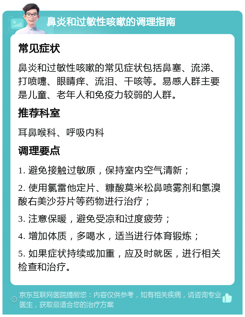 鼻炎和过敏性咳嗽的调理指南 常见症状 鼻炎和过敏性咳嗽的常见症状包括鼻塞、流涕、打喷嚏、眼睛痒、流泪、干咳等。易感人群主要是儿童、老年人和免疫力较弱的人群。 推荐科室 耳鼻喉科、呼吸内科 调理要点 1. 避免接触过敏原，保持室内空气清新； 2. 使用氯雷他定片、糠酸莫米松鼻喷雾剂和氢溴酸右美沙芬片等药物进行治疗； 3. 注意保暖，避免受凉和过度疲劳； 4. 增加体质，多喝水，适当进行体育锻炼； 5. 如果症状持续或加重，应及时就医，进行相关检查和治疗。