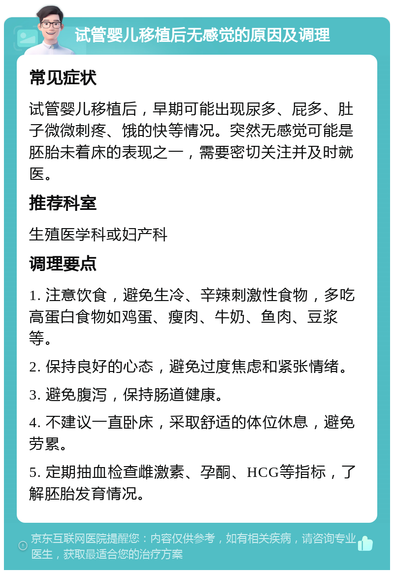 试管婴儿移植后无感觉的原因及调理 常见症状 试管婴儿移植后，早期可能出现尿多、屁多、肚子微微刺疼、饿的快等情况。突然无感觉可能是胚胎未着床的表现之一，需要密切关注并及时就医。 推荐科室 生殖医学科或妇产科 调理要点 1. 注意饮食，避免生冷、辛辣刺激性食物，多吃高蛋白食物如鸡蛋、瘦肉、牛奶、鱼肉、豆浆等。 2. 保持良好的心态，避免过度焦虑和紧张情绪。 3. 避免腹泻，保持肠道健康。 4. 不建议一直卧床，采取舒适的体位休息，避免劳累。 5. 定期抽血检查雌激素、孕酮、HCG等指标，了解胚胎发育情况。