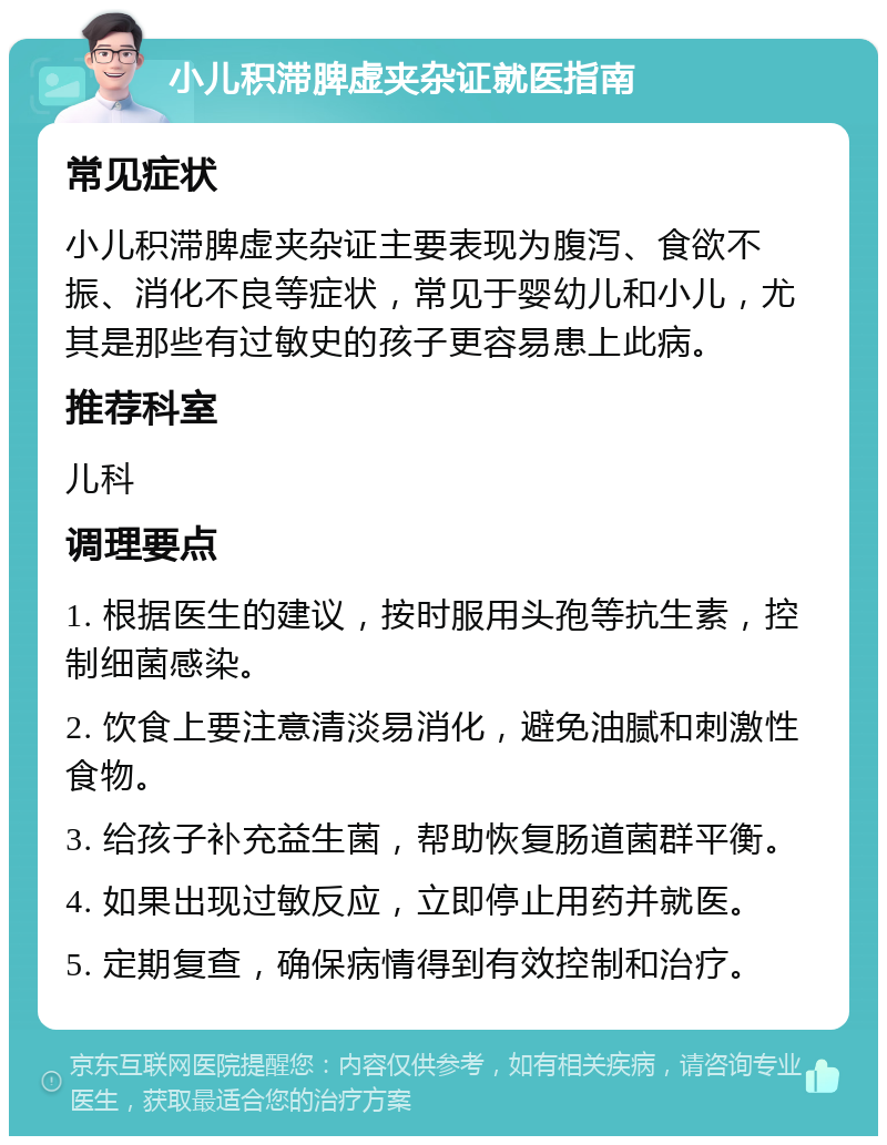 小儿积滞脾虚夹杂证就医指南 常见症状 小儿积滞脾虚夹杂证主要表现为腹泻、食欲不振、消化不良等症状，常见于婴幼儿和小儿，尤其是那些有过敏史的孩子更容易患上此病。 推荐科室 儿科 调理要点 1. 根据医生的建议，按时服用头孢等抗生素，控制细菌感染。 2. 饮食上要注意清淡易消化，避免油腻和刺激性食物。 3. 给孩子补充益生菌，帮助恢复肠道菌群平衡。 4. 如果出现过敏反应，立即停止用药并就医。 5. 定期复查，确保病情得到有效控制和治疗。