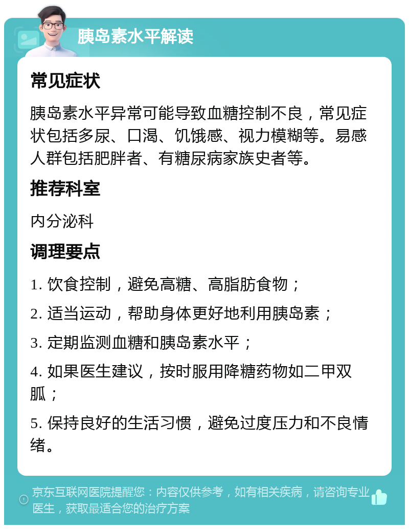 胰岛素水平解读 常见症状 胰岛素水平异常可能导致血糖控制不良，常见症状包括多尿、口渴、饥饿感、视力模糊等。易感人群包括肥胖者、有糖尿病家族史者等。 推荐科室 内分泌科 调理要点 1. 饮食控制，避免高糖、高脂肪食物； 2. 适当运动，帮助身体更好地利用胰岛素； 3. 定期监测血糖和胰岛素水平； 4. 如果医生建议，按时服用降糖药物如二甲双胍； 5. 保持良好的生活习惯，避免过度压力和不良情绪。