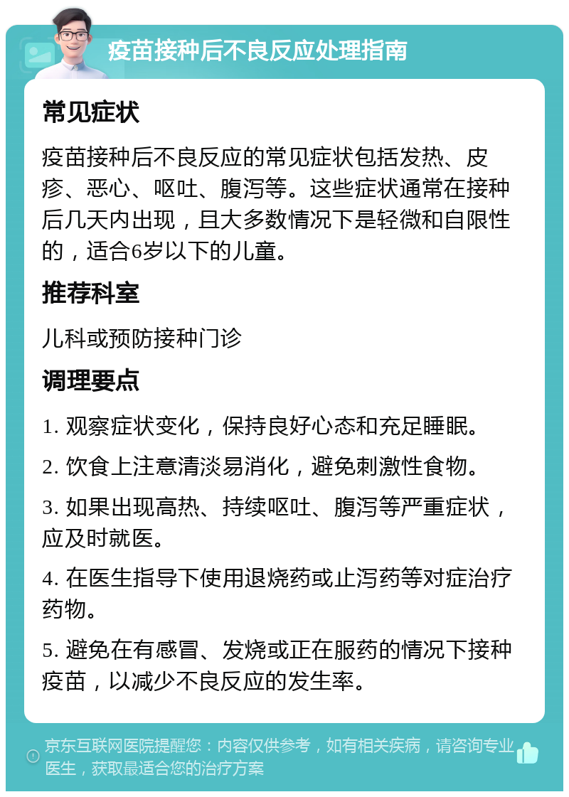 疫苗接种后不良反应处理指南 常见症状 疫苗接种后不良反应的常见症状包括发热、皮疹、恶心、呕吐、腹泻等。这些症状通常在接种后几天内出现，且大多数情况下是轻微和自限性的，适合6岁以下的儿童。 推荐科室 儿科或预防接种门诊 调理要点 1. 观察症状变化，保持良好心态和充足睡眠。 2. 饮食上注意清淡易消化，避免刺激性食物。 3. 如果出现高热、持续呕吐、腹泻等严重症状，应及时就医。 4. 在医生指导下使用退烧药或止泻药等对症治疗药物。 5. 避免在有感冒、发烧或正在服药的情况下接种疫苗，以减少不良反应的发生率。