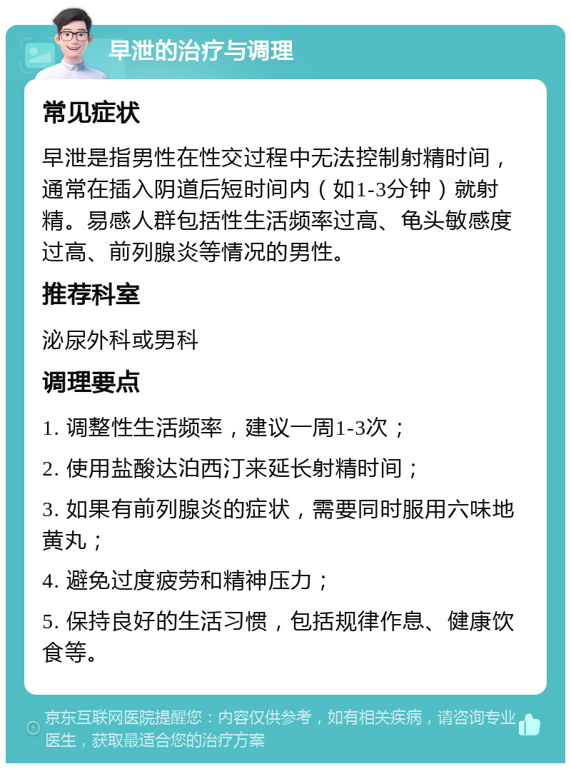 早泄的治疗与调理 常见症状 早泄是指男性在性交过程中无法控制射精时间，通常在插入阴道后短时间内（如1-3分钟）就射精。易感人群包括性生活频率过高、龟头敏感度过高、前列腺炎等情况的男性。 推荐科室 泌尿外科或男科 调理要点 1. 调整性生活频率，建议一周1-3次； 2. 使用盐酸达泊西汀来延长射精时间； 3. 如果有前列腺炎的症状，需要同时服用六味地黄丸； 4. 避免过度疲劳和精神压力； 5. 保持良好的生活习惯，包括规律作息、健康饮食等。