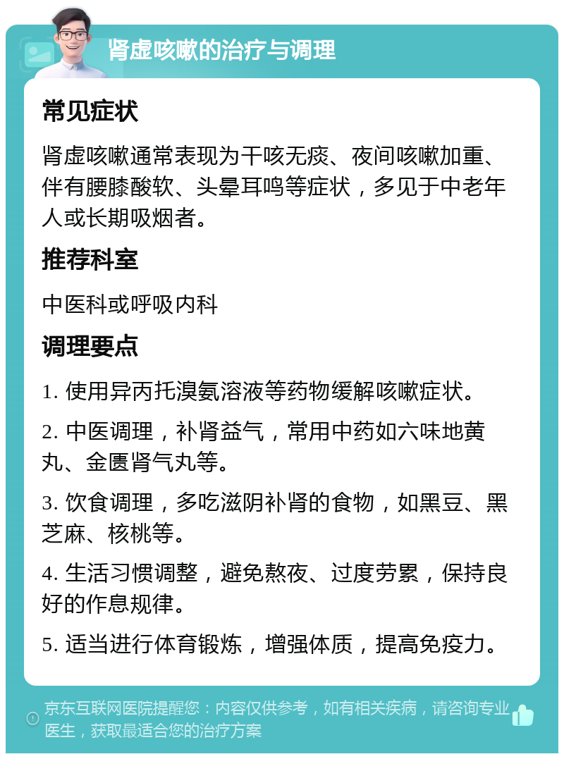 肾虚咳嗽的治疗与调理 常见症状 肾虚咳嗽通常表现为干咳无痰、夜间咳嗽加重、伴有腰膝酸软、头晕耳鸣等症状，多见于中老年人或长期吸烟者。 推荐科室 中医科或呼吸内科 调理要点 1. 使用异丙托溴氨溶液等药物缓解咳嗽症状。 2. 中医调理，补肾益气，常用中药如六味地黄丸、金匮肾气丸等。 3. 饮食调理，多吃滋阴补肾的食物，如黑豆、黑芝麻、核桃等。 4. 生活习惯调整，避免熬夜、过度劳累，保持良好的作息规律。 5. 适当进行体育锻炼，增强体质，提高免疫力。