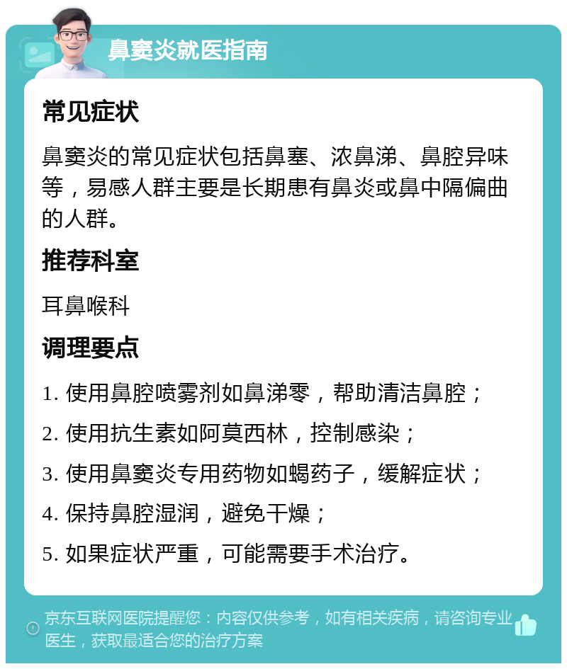 鼻窦炎就医指南 常见症状 鼻窦炎的常见症状包括鼻塞、浓鼻涕、鼻腔异味等，易感人群主要是长期患有鼻炎或鼻中隔偏曲的人群。 推荐科室 耳鼻喉科 调理要点 1. 使用鼻腔喷雾剂如鼻涕零，帮助清洁鼻腔； 2. 使用抗生素如阿莫西林，控制感染； 3. 使用鼻窦炎专用药物如蝎药子，缓解症状； 4. 保持鼻腔湿润，避免干燥； 5. 如果症状严重，可能需要手术治疗。