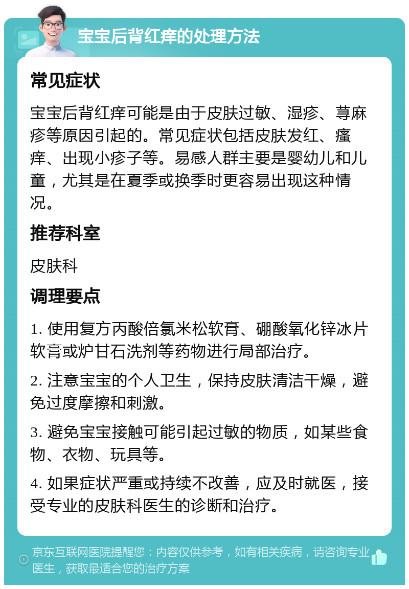 宝宝后背红痒的处理方法 常见症状 宝宝后背红痒可能是由于皮肤过敏、湿疹、荨麻疹等原因引起的。常见症状包括皮肤发红、瘙痒、出现小疹子等。易感人群主要是婴幼儿和儿童，尤其是在夏季或换季时更容易出现这种情况。 推荐科室 皮肤科 调理要点 1. 使用复方丙酸倍氯米松软膏、硼酸氧化锌冰片软膏或炉甘石洗剂等药物进行局部治疗。 2. 注意宝宝的个人卫生，保持皮肤清洁干燥，避免过度摩擦和刺激。 3. 避免宝宝接触可能引起过敏的物质，如某些食物、衣物、玩具等。 4. 如果症状严重或持续不改善，应及时就医，接受专业的皮肤科医生的诊断和治疗。