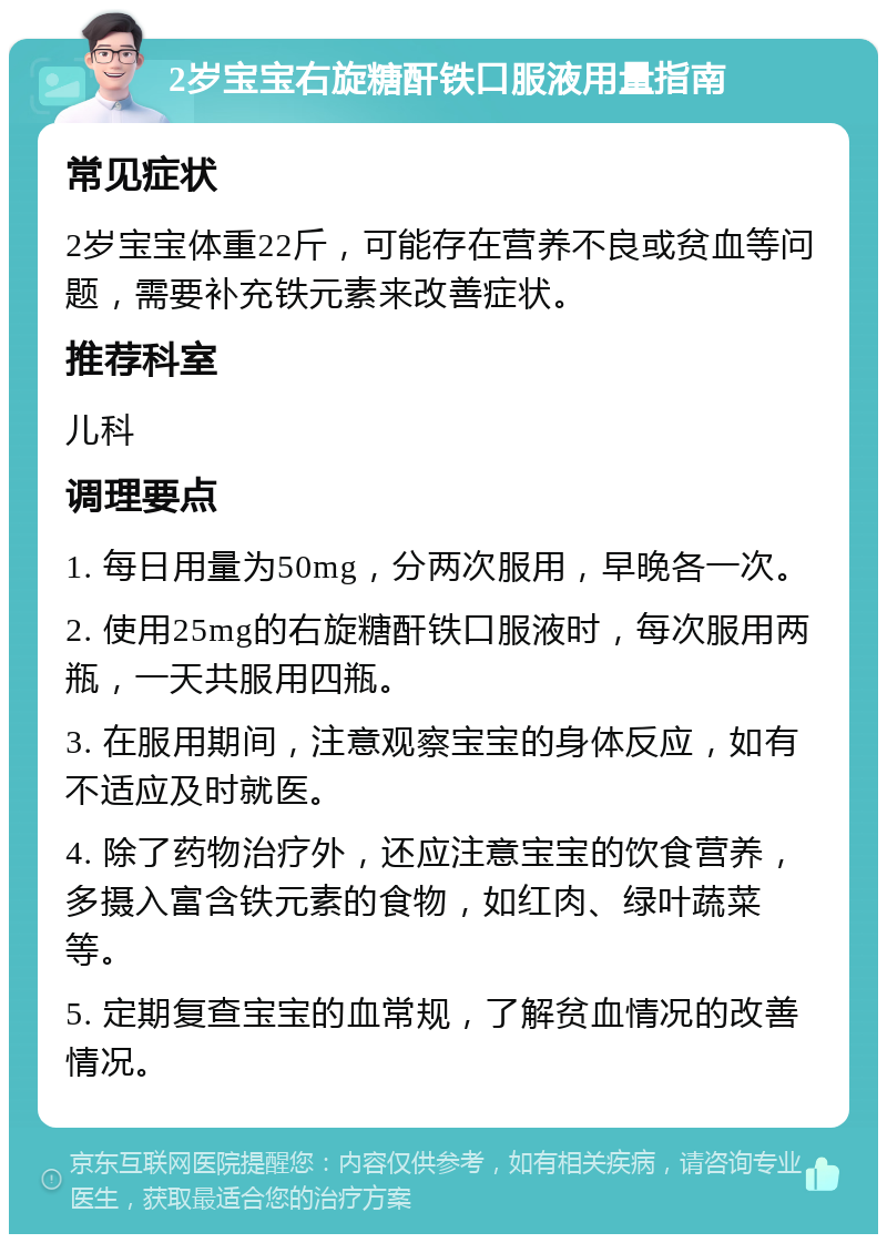 2岁宝宝右旋糖酐铁口服液用量指南 常见症状 2岁宝宝体重22斤，可能存在营养不良或贫血等问题，需要补充铁元素来改善症状。 推荐科室 儿科 调理要点 1. 每日用量为50mg，分两次服用，早晚各一次。 2. 使用25mg的右旋糖酐铁口服液时，每次服用两瓶，一天共服用四瓶。 3. 在服用期间，注意观察宝宝的身体反应，如有不适应及时就医。 4. 除了药物治疗外，还应注意宝宝的饮食营养，多摄入富含铁元素的食物，如红肉、绿叶蔬菜等。 5. 定期复查宝宝的血常规，了解贫血情况的改善情况。