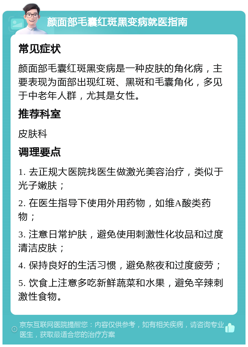 颜面部毛囊红斑黑变病就医指南 常见症状 颜面部毛囊红斑黑变病是一种皮肤的角化病，主要表现为面部出现红斑、黑斑和毛囊角化，多见于中老年人群，尤其是女性。 推荐科室 皮肤科 调理要点 1. 去正规大医院找医生做激光美容治疗，类似于光子嫩肤； 2. 在医生指导下使用外用药物，如维A酸类药物； 3. 注意日常护肤，避免使用刺激性化妆品和过度清洁皮肤； 4. 保持良好的生活习惯，避免熬夜和过度疲劳； 5. 饮食上注意多吃新鲜蔬菜和水果，避免辛辣刺激性食物。