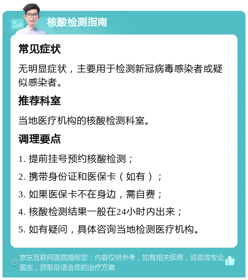 核酸检测指南 常见症状 无明显症状，主要用于检测新冠病毒感染者或疑似感染者。 推荐科室 当地医疗机构的核酸检测科室。 调理要点 1. 提前挂号预约核酸检测； 2. 携带身份证和医保卡（如有）； 3. 如果医保卡不在身边，需自费； 4. 核酸检测结果一般在24小时内出来； 5. 如有疑问，具体咨询当地检测医疗机构。