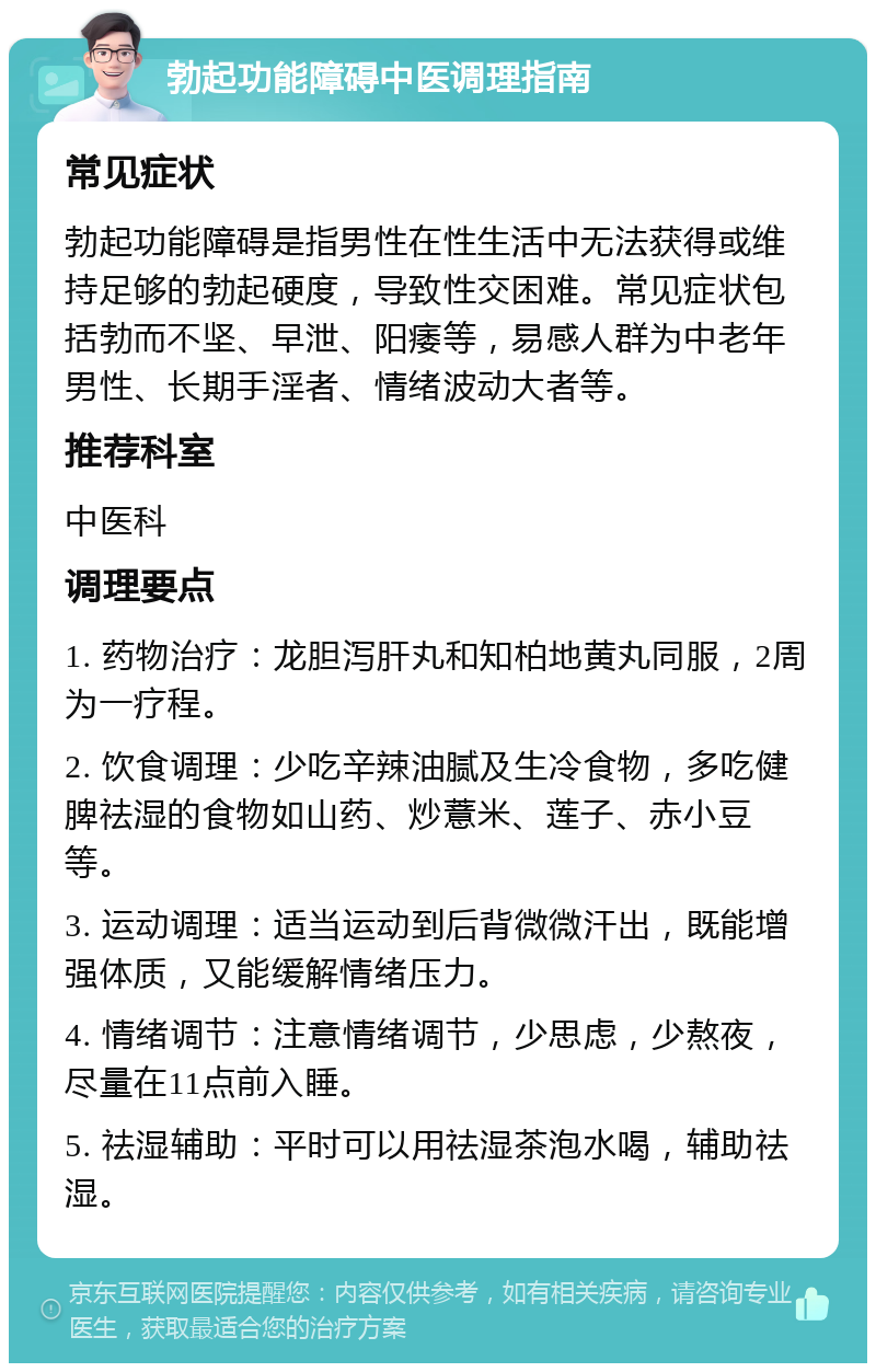 勃起功能障碍中医调理指南 常见症状 勃起功能障碍是指男性在性生活中无法获得或维持足够的勃起硬度，导致性交困难。常见症状包括勃而不坚、早泄、阳痿等，易感人群为中老年男性、长期手淫者、情绪波动大者等。 推荐科室 中医科 调理要点 1. 药物治疗：龙胆泻肝丸和知柏地黄丸同服，2周为一疗程。 2. 饮食调理：少吃辛辣油腻及生冷食物，多吃健脾祛湿的食物如山药、炒薏米、莲子、赤小豆等。 3. 运动调理：适当运动到后背微微汗出，既能增强体质，又能缓解情绪压力。 4. 情绪调节：注意情绪调节，少思虑，少熬夜，尽量在11点前入睡。 5. 祛湿辅助：平时可以用祛湿茶泡水喝，辅助祛湿。